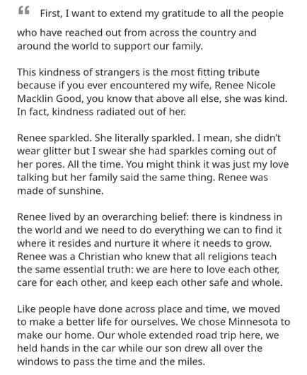 First, I want to extend my gratitude to all the people 
who have reached out from across the country and around the world to support our family. 
This kindness of strangers is the most fitting tribute because if you ever encountered my wife, Renee Nicole Macklin Good, you know that above all else, she was kind, In fact, kindness radiated out of her. 
Renee sparkled. She literally sparkled. I mean, she didn't wear glitter but I swear she had sparkles coming out of her pores. All the time. You might think it was just my love talking but her family said the same thing. Renee was made of sunshine, 
Renee lived by an overarching belief: there is kindness in the world and we need to do everything we can to find it Where it resides and nurture it where it needs to grow Renee was a Christian who knew that all religions teach the same essential truth: we are here to love each other, care for each other, and keep each other safe and whole. 
Like people have done across place and time, we moved to make a better life for ourselves. We chose Minnesota to make our home. Our whole extended road trip here, we held hands in the car while our son drew all over the windows to pass the time and the miles,
