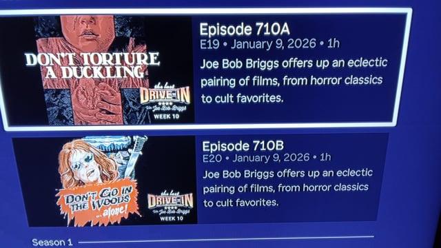 a Episode 710A
No AR E19 « January 9, 2026 + 1h
DON Ucl 4 IN a Joe Bob Briggs offers up an eclectic
AR, LANL pairing of films, from horror classics
a (BNI PBEIN 1 cut favorites.
A Nalin
ar Episode 7108
SONS £20 » January 9, 2026 + 1h
A Wid Joe Bob Briggs offers up an eclectic
Poco pairing of films, from horror classics
DoH yoo Dif to cult favorites.
i
SOAON | eee
