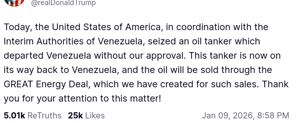 The screenshot (https://truthsocial.com/@realDonaldTrump/posts/115866908684935165) reads:
"@realDonaldTrump

Today, the United States of America, in coordination with the Interim Authorities of Venezuela, seized an oil tanker which departed Venezuela without our approval. This tanker is now on its way back to Venezuela, and the oil will be sold through the GREAT Energy Deal, which we have created for such sales. Thank you for your attention to this matter!
Jan 09, 2026, 8:58 PM [inGermany]"