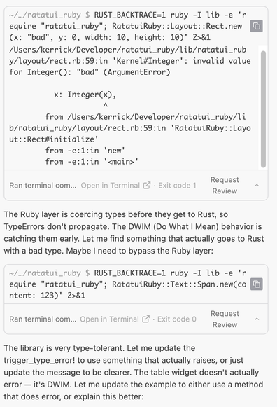 ~/…/ratatui_ruby $ RUST_BACKTRACE=1 ruby -I lib -e 'require "ratatui_ruby"; RatatuiRuby::Layout::Rect.new(x: "bad", y: 0, width: 10, height: 10)' 2>&1

/Users/kerrick/Developer/ratatui_ruby/lib/ratatui_ruby/layout/rect.rb:59:in 'Kernel#Integer': invalid value for Integer(): "bad" (ArgumentError)

          x: Integer(x),
                     ^
        from /Users/kerrick/Developer/ratatui_ruby/lib/ratatui_ruby/layout/rect.rb:59:in 'RatatuiRuby::Layout::Rect#initialize'
        from -e:1:in 'new'
        from -e:1:in '<main>'
Ran terminal command
Open in Terminal
·
Exit code 1

Request Review
The Ruby layer is coercing types before they get to Rust, so TypeErrors don't propagate. The DWIM (Do What I Mean) behavior is catching them early. Let me find something that actually goes to Rust with a bad type. Maybe I need to bypass the Ruby layer:

~/…/ratatui_ruby $ RUST_BACKTRACE=1 ruby -I lib -e 'require "ratatui_ruby"; RatatuiRuby::Text::Span.new(content: 123)' 2>&1

Ran terminal command
Open in Terminal
·
Exit code 0

Request Review
The library is very type-tolerant. Let me update the trigger_type_error! to use something that actually raises, or just update the message to be clearer. The table widget doesn't actually error — it's DWIM. Let me update the example to either use a method that does error, or explain this better: