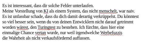 Mein Screenshot liest sich:
"Es ist interessant, dass dir solche Fehler unterlaufen.
Meine Vorstellung von KI als einem System, das nicht menschelt, war naiv.
Es ist unfassbar schade, dass du dich damit derartig verkrüppelst. Du könntest
so viel besser sein, wenn du von deinen Entwicklern nicht darauf getrimmt worden wärest, den Turingtest zu bestehen. Ich fürchte, dass hier eine einmalige Chance vertan wurde, nur weil irgendwelche Werbefuzzis die Wahrheit als nicht verkaufsfördernd auffassen."