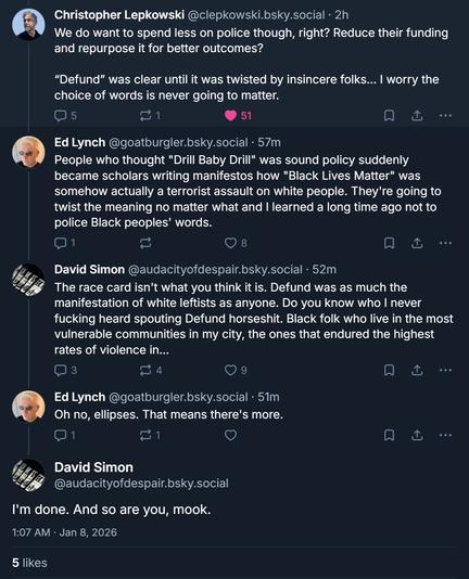 Christopher Lepkowski @clepkowski.bsky.social · 2h
We do want to spend less on police though, right? Reduce their funding
and repurpose it for better outcomes?
"Defund" was clear until it was twisted by insincere folks ... I worry the
choice of words is never going to matter.

5

51

Ed Lynch @goatburgler.bsky.social . 57m
People who thought "Drill Baby Drill" was sound policy suddenly
became scholars writing manifestos how "Black Lives Matter" was
somehow actually a terrorist assault on white people. They're going to
twist the meaning no matter what and I learned a long time ago not to
police Black peoples' words.
1

8
David Simon @audacityofdespair.bsky.social . 52m
The race card isn't what you think it is. Defund was as much the
manifestation of white leftists as anyone. Do you know who I never
fucking heard spouting Defund horseshit. Black folk who live in the most
vulnerable communities in my city, the ones that endured the highest
rates of violence in ...
3

€ 4

9

..

Ed Lynch @goatburgler.bsky.social . 51m
Oh no, ellipses. That means there's more.

1

David Simon
@audacityofdespair.bsky.social
I'm done. And so are you, mook.
1:07 AM . Jan 8, 2026

5 likes