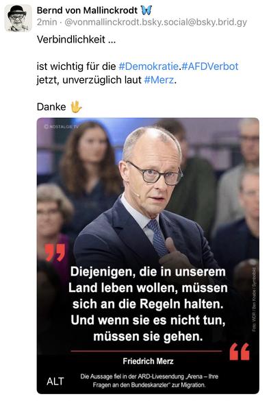 Bernd von Mallinckrodt y
2min • @vonmallinckrodt.bsky.social@bsky.brid.gy
Verbindlichkeit ...
ist wichtig für die #Demokratie.#AFDVerbot jetzt, unverzüglich laut #Merz.
Danke
© NOSTALGIE TV
ALT
Diejenigen, die in unserem Land leben wollen, müssen sich an die Regeln halten.
Und wenn sie es nicht tun, müssen sie gehen.
Friedrich Merz
Die Aussage fiel in der ARD-Livesendung ,Arena - Ihre
Fragen an den Bundeskanzler" zur Migration.🖖