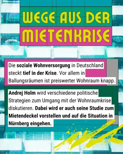 Andrej Holm wird einen Vortrag zur Krise der sozialen Wohnversorgung 
halten. 

Darin wird er verschiedene politische Strategien zum Umgang mit der Wohnraumkrise diskutieren und seine Studie zum Mietendeckel mit den Nürnberg-bezogenen Ergebnissen vorstellen. 

Zudem wird er das Potential von Vergesellschaftung als Konzept zur Durchsetzung einer sozialen Wohnversorgung skizzieren und erklären, warum das Wohnen als soziale Infrastruktur organisiert werden sollte.