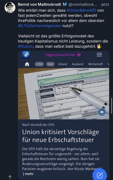 Bernd von Mallinckrodt
@vonmallinck... • jetzt
Wie erklärt man sich, dass #Union&#noAfD von fast jedemZweiten gewählt werden, obwohl ihrePolitik nachweislich vor allem dem obersten #0,1% DerVermögenden nutzt?
Vielleicht ist das größte Erfolgsmodell des heutigen Kapitalismus nicht Leistung, sondern die #Illusion, dass man selbst bald dazugehört.
tagesschau24 live
USA
Iran
Inland
Ausland
Wirtschaft
Aktenzeichen
An das Finanzamt
Zeitraum
UFA
71
FA
Steuerummer
11
Erbschaftsteuererklärung
beurkundet vom Standesamt
Jahr
Tag
Monat
Zeile
Todestag
2
Name, Vorname
Erblasser
letzter Wohnsitz: Straße, Hausnummer
Ort
Postleitzahl
Steuer-Identh.
letztes zuständiges Finanzamt
5
Familienstand am Todestag:
wwinantragene
(ledig
verwitwet seit/eingetrar Lebenspartner verstor!
assert
Nach Vorstoß der SPD
Union kritisiert Vorschläge für neue Erbschaftsteuer
Die SPD hält die derzeitige Regelung der Erbschaftsteuer für ungerecht - vor allem, weil gerade die Reichsten wenig zahlen. Nun hat sie Änderungsvorschläge vorgelegt. Die übrigen Parteien reagieren kritisch. Von Nicole Markw-mehr🖖