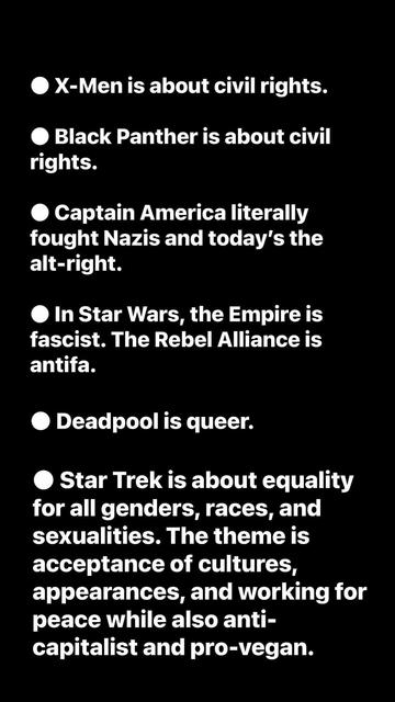 The image displays a black background with white text and white circular bullet points, presenting a list of statements. The text reads: "X-Men is about civil rights. Black Panther is about civil rights. Captain America literally fought Nazis and today’s the alt-right. In Star Wars, the Empire is fascist. The Rebel Alliance is antifa. Deadpool is queer. Star Trek is about equality for all genders, races, and sexualities. The theme is acceptance of cultures, appearances, and working for peace while also anti-capitalist and pro-vegan." Each statement is preceded by a white bullet point, and the text is centered on the black background.