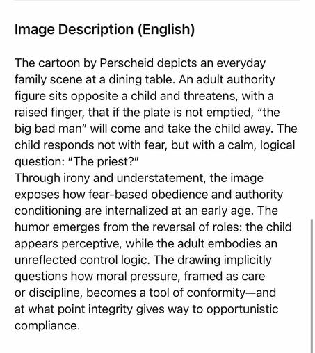 Image Description (English)
The cartoon by Perscheid depicts an everyday family scene at a dining table. An adult authority figure sits opposite a child and threatens, with a raised finger, that if the plate is not emptied, "the big bad man" will come and take the child away. The child responds not with fear, but with a calm, logical question: "The priest?"
Through irony and understatement, the image exposes how fear-based obedience and authority conditioning are internalized at an early age. The humor emerges from the reversal of roles: the child appears perceptive, while the adult embodies an unreflected control logic. The drawing implicitly questions how moral pressure, framed as care or discipline, becomes a tool of conformity-and at what point integrity gives way to opportunistic compliance.🖖