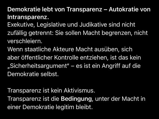 Demokratie lebt von Transparenz - Autokratie von
Intransparenz.
Exekutive, Legislative und Judikative sind nicht zufällig getrennt: Sie sollen Macht begrenzen, nicht verschleiern.
Wenn staatliche Akteure Macht ausüben, sich aber öffentlicher Kontrolle entziehen, ist das kein „Sicherheitsargument" - es ist ein Angriff auf die Demokratie selbst.
Transparenz ist kein Aktivismus.
Transparenz ist die Bedingung, unter der Macht in einer Demokratie legitim bleibt.🖖