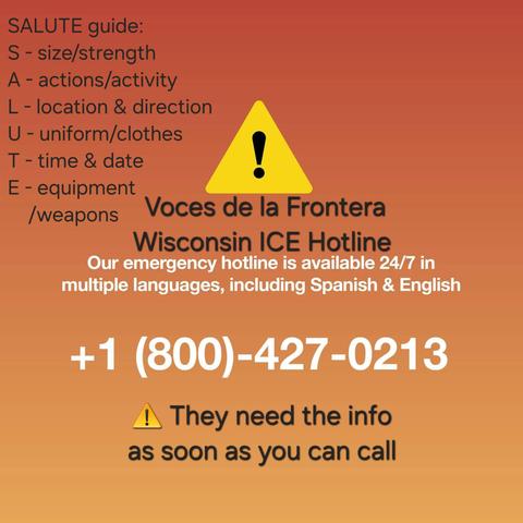 Voces de la Frontera flyer: 
SALUTE guide:

S - size/strength

A - actions/activity

L - location & direction

U - uniform/clothes 1

T - time & date a

E - equipment

weapons Voces de la Frontera
Wisconsin ICE Hotline
Our emergency hotline is available 24/7 in
multiple languages, including Spanish & English
+1 (800)-427-0213

I They need the info
as soon as you can call