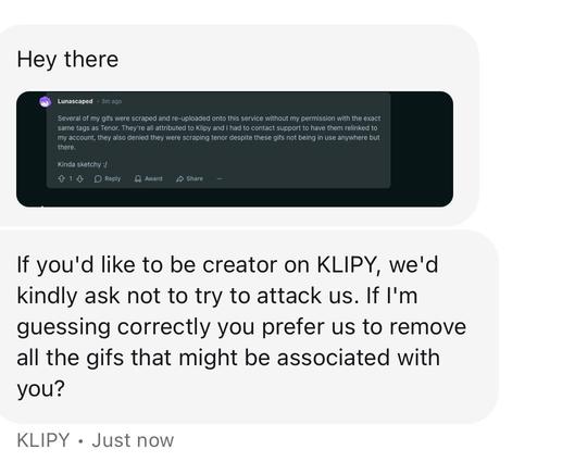 Screenshot of a support chat, agent sent an image of my comment saying "Several of my gifs were scraped and re-uploaded onto this service without my permission with the exact same tags as Tenor. They're all attributed to Klipy and I had to contact support to have them relinked to my account, they also denied they were scraping tenor despite these gifs not being in use anywhere but there.
Kinda sketchy :/"

The support agent writes:

Hey there

If you'd like to be creator on KLIPY, we'd kindly ask not to try to attack us. If I'm guessing correctly you prefer us to remove all the gifs that might be associated with you?