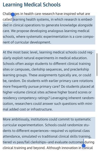 “learning health systems [embed] research… in clinical operations to generate knowledge alongside care. We propose developing analogous learning medical schools, where systematic experimentation is a core component of curricular development.”

“…learning medical schools could regularly exploit natural experiments in medical education. Schools often assign students to different clinical training sites or campuses, clerkship sequences, and preclerkship learning groups. These assignments typically are, or could be, random. Do students with earlier primary care rotations more frequently pursue primary care? Do students placed at higher-volume clinical sites achieve higher board scores or residency competency ratings? Leveraging inherent randomization… could answer such questions with minimal added cost or infrastructure.

“More ambitiously, institutions could commit to systematic curricular experimentation…. randomize students to different experiences …and evaluate outcomes.”