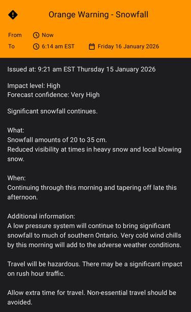 Guelph - Orange Warning - Snowfall 
Issued 2026-01-15 09:21ET

"Significant snowfall continues.

What:
Snowfall amounts of 20 to 35 cm.
Reduced visibility at times in heavy snow and local blowing snow.

When:
Continuing through this morning and tapering off late this afternoon.

Additional information:
A low pressure system will continue to bring significant snowfall to much of southern Ontario. Very cold wind chills by this morning will add to the adverse weather conditions.

Travel will be hazardous. There may be a significant impact on rush hour traffic.

Allow extra time for travel. Non-essential travel should be avoided."