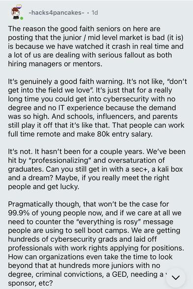 -hacks4pancakes- • 1d
The reason the good faith seniors on here are posting that the junior / mid level market is bad (it is) is because we have watched it crash in real time and a lotta of us are dealing with serious fallout as both hiring managers or mentors.
It's genuinely a good faith warning. It's not like, "don't get into the field we love". It's just that for a really long time you could get into cybersecurity with no degree and no IT experience because the demand was so high. And schools, influencers, and parents still play it off that it's like that. That people can work full time remote and make 80k entry salary.
It's not. It hasn't been for a couple years. We've been hit by "professionalizing" and oversaturation of graduates. Can you still get in with a sec+, a kali box and a dream? Maybe, if you really meet the right people and get lucky.
Pragmatically though, that won't be the case for 99.9% of young people now, and if we care at all we need to counter the "everything is rosy" message people are using to sell boot camps. We are getting hundreds of cybersecurity grads and laid off professionals with work rights applying for positions.
How can organizations even take the time to look beyond that at hundreds more juniors with no degree, criminal convictions, a GED, needing a' v sponsor, etc?