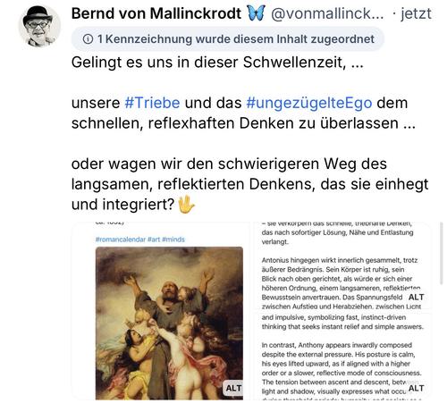 Bernd von Mallinckrodt
@vonmallinck... • jetzt
• 1 Kennzeichnung wurde diesem Inhalt zugeordnet Gelingt es uns in dieser Schwellenzeit, ...
unsere #Triebe und das #ungezügelteEgo dem schnellen, reflexhaften Denken zu überlassen ...
oder wagen wir den schwierigeren Weg des langsamen, reflektierten Denkens, das sie einhegt und integriert?🖖