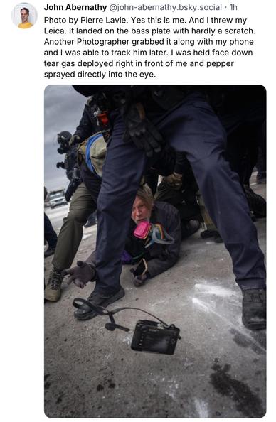 John Abernathy @john-abernathy.bsky.social:
Photo by Pierre Lavie. Yes this is me. And I threw my Leica. It landed on the bass plate with hardly a scratch.
Another Photographer grabbed it along with my phone and I was able to track him later. I was held face down tear gas deployed right in front of me and pepper sprayed directly into the eye.