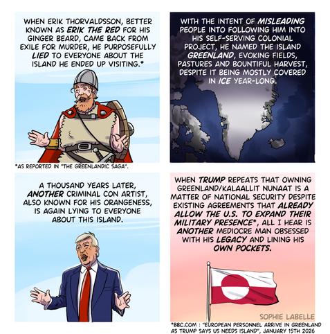 Four frame comic. In the first frame, a Viking with a ginger beard does a classic Trump pose. Text reads : when erik thorvaldsson, better
known as Erik the red for his
ginger beard, came back from
exile for murder, he purposefully
lied to everyone about the
island he ended up visiting.* Source says : as reported in the Greenlandic saga. Second frame shows a map of Greenland, covered in ice. Text reads :
with the intent of misleading
people into following him into
his self-serving colonial
project, he named the island
Greenland, evoking fields,
pastures and bountiful harvest,
despite it being mostly covered
in ice year-long.
Third frame shows Trump doing the same pose as the Viking. Text reads :
a thousand years later,
another criminal con artist,
also known for his orangeness,
is again lying to everyone
about this island.
Fourth frame shows a Greenlandic flag in the sunset. Text reads :
when Trump repeats that owning
greenland/kalaallit nunaat is a
matter of national security despite
existing agreements that already
allow the u.s. to expand their
Military presence*, all I hear is
another mediocre man obsessed
with his legacy and lining his
own pockets.