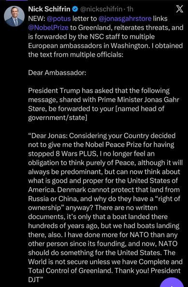Nick Schifrin @nickschifrin-1h

X

NEW: @potus letter to @jonasgahrstore links @Nobel Prize to Greenland, reiterates threats, and is forwarded by the NSC staff to multiple European ambassadors in Washington. I obtained the text from multiple officials:

Dear Ambassador:

President Trump has asked that the following message, shared with Prime Minister Jonas Gahr Støre, be forwarded to your [named head of government/state]

"Dear Jonas: Considering your Country decided not to give me the Nobel Peace Prize for having stopped 8 Wars PLUS, I no longer feel an obligation to think purely of Peace, although it will always be predominant, but can now think about what is good and proper for the United States of America. Denmark cannot protect that land from Russia or China, and why do they have a "right of ownership" anyway? There are no written documents, it's only that a boat landed there hundreds of years ago, but we had boats landing there, also. I have done more for NATO than any other person since its founding, and now, NATO should do something for the United States. The World is not secure unless we have Complete and Total Control of Greenland. Thank you! President DJT"