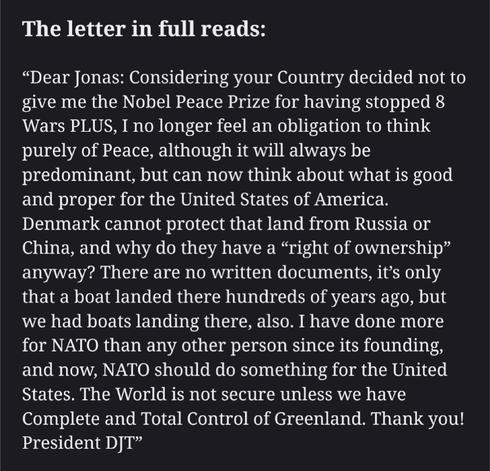 The letter in full reads:

“Dear Jonas: Considering your Country decided not to give me the Nobel Peace Prize for having stopped 8 Wars PLUS, I no longer feel an obligation to think purely of Peace, although it will always be predominant, but can now think about what is good and proper for the United States of America. Denmark cannot protect that land from Russia or China, and why do they have a “right of ownership” anyway? There are no written documents, it’s only that a boat landed there hundreds of years ago, but we had boats landing there, also. I have done more for NATO than any other person since its founding, and now, NATO should do something for the United States. The World is not secure unless we have Complete and Total Control of Greenland. Thank you! President DJT”