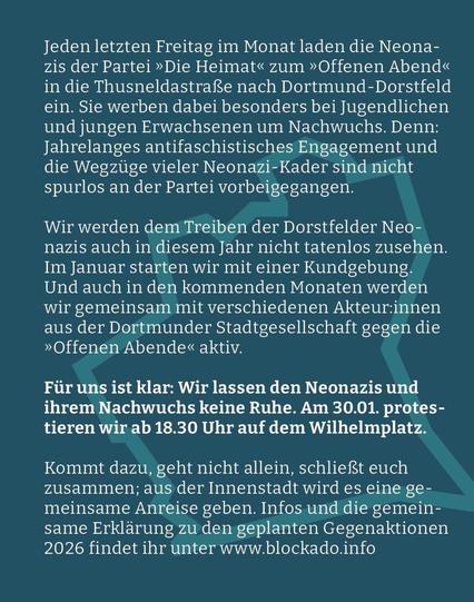 Webgrafik mit dem Text: "Jeden letzten Freitag im Monat laden die Neonazis der Partei „Die Heimat“ zum „Offenen Abend“ in die Thusneldastraße nach Dortmund-Dorstfeld ein. Sie werben dabei besonders bei Jugendlichen und jungen Erwachsenen um Nachwuchs. Denn: Jahrelanges antifaschistisches Engagement und die Wegzüge vieler Neonazi-Kader sind nicht spurlos an der Partei vorbeigegangen.

Wir werden dem Treiben der Dorstfelder Neonazis auch in diesem Jahr nicht tatenlos zusehen. Im Januar starten wir mit einer Kundgebung. Und auch in den kommenden Monaten werden wir gemeinsam mit verschiedenen Akteur:innen aus der Dortmunder Stadtgesellschaft gegen die „Offenen Abende“ aktiv.

Für uns ist klar: Wir lassen den Neonazis und ihrem Nachwuchs keine Ruhe. Am 30.01. protestieren wir ab 18.30 Uhr auf dem Wilhelmplatz.

Kommt dazu, geht nicht allein, schließt euch zusammen; aus der Innenstadt wird es eine gemeinsame Anreise geben. Infos und die gemeinsame Erklärung zu den geplanten Gegenaktionen 2026 findet ihr unter https://blockado.info/."