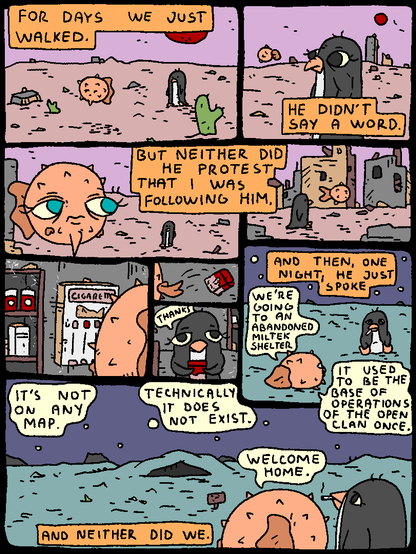 Penguin: "For days we walked. He didn't say a word. But neither did he protest that I was following him. And then, one night, he just spoke."

Fish: "We're going to an abandoned MilTek shelter. It used to be the base of operations of the open clan once. It's not on any map. Technically, it does not exist."

Penguin: "And neither did we."

Fish: "Welcome home."