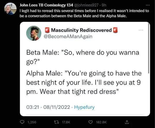 Screenshot of a quoted tweet.

Twet by account Masculinity Rediscovered (@BecomeAManAgain) :

Beta Male: "So, where do you wanna go?"
Alpha Male: "You're going to have the best night of your life. I'll see you at 9
pm. Wear that tight red dress"

The tweet that quotes it:  legit had to reread this several times before | realised it wasn’t intended to be a conversation between the Beta Male and the Alpha Male.