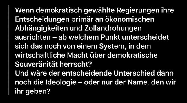 Wenn demokratisch gewählte Regierungen ihre Entscheidungen primär an ökonomischen Abhängigkeiten und Zollandrohungen ausrichten - ab welchem Punkt unterscheidet sich das noch von einem System, in dem wirtschaftliche Macht über demokratische
Souveränität herrscht?
Und wäre der entscheidende Unterschied dann noch die Ideologie - oder nur der Name, den wir ihr geben?🖖