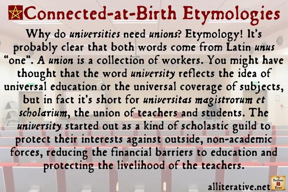 Why do universities need unions? Etymology! It’s probably clear that both words come from Latin unus “one”. A union is a collection of workers. You might have thought that the word university reflects the idea of universal education or the universal coverage of subjects, but in fact it’s short for universitas magistrorum et scholarium, the union of teachers and students. The university started out as a kind of scholastic guild to protect their interests against outside, non-academic forces, reducing the financial barriers to education and protecting the livelihood of the teachers.