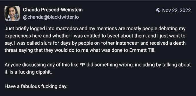 Chanda Prescod-Weinstein @chanda@blacktwitter.io
Nov 22, 2022
Just briefly logged into mastodon and my mentions are mostly people debating my experiences here and whether I was entitled to tweet about them, and I just want to say, I was called slurs for days by people on *other instances* and received a death threat saying that they would do to me what was done to Emmett Till.
Anyone discussing any of this like */* did something wrong, including by talking about it, is a fucking dipshit.
Have a fabulous fucking day.