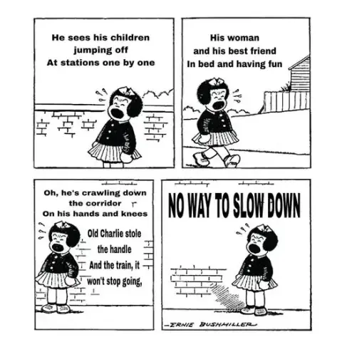 Nancy sings Locomotive Breath.
He sees his children jumping off
At the stations one by one
His woman and his best friend
In bed and having fun
Oh, he's crawling down the corridor
On his hands and knees
Old Charlie stole the the handle
And the train, it won't stop going
No way to slow down