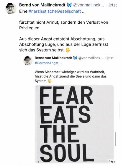 Bernd von Mallinckrodt i Eine #narzisstischeGesellschaft ...
@vonmallinck... • jetzt
fürchtet nicht Armut, sondern den Verlust von Privilegien.
Aus dieser Angst entsteht Abschottung, aus Abschottung Lüge, und aus der Lüge zerfrisst sich das System selbst. U
Bernd von Mallinckrodt W
@vonmallinck... • jetzt
#GermanAngst ...
Wenn Sicherheit wichtiger wird als Wahrheit, frisst die Angst zuerst die Seele und dann das System.
FEAR EATS THE SOUL🖖