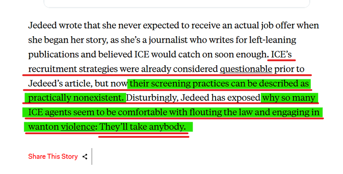 Text from article:
Jedeed wrote that she never expected to receive an actual job offer when she began her story, as she’s a journalist who writes for left-leaning publications and believed ICE would catch on soon enough. ICE’s recruitment strategies were already considered questionable prior to Jedeed’s article, but now their screening practices can be described as practically nonexistent. Disturbingly, Jedeed has exposed why so many ICE agents seem to be comfortable with flouting the law and engaging in wanton violence: They’ll take anybody.