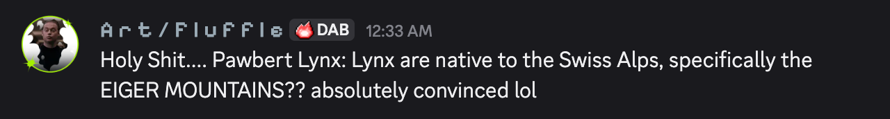 Discord message by Art / Fluffle: "Holy Shit.... Pawbert Lynx: Lynx are native to the Swiss Alps, specifically the EIGER MOUNTAINS?? absolutely convinced lol"