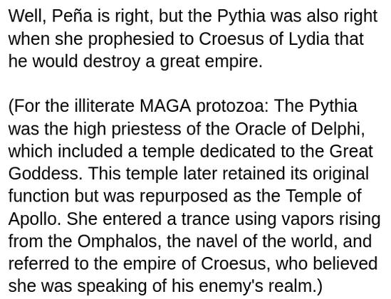 My screenshot reads:
"Well, Peña is right, but the Pythia was also right when she prophesied to Croesus of Lydia that he would destroy a great empire.

(For the illiterate MAGA protozoa: The Pythia was the high priestess of the Oracle of Delphi, which included a temple dedicated to the Great Goddess. This temple later retained its original function but was repurposed as the Temple of Apollo. She entered a trance using vapors rising from the Omphalos, the navel of the world, and referred to the empire of Croesus, who believed she was speaking of his enemy's realm.)"