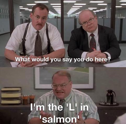 Office Space "What would you say you do here" meme template

Two consultant guys: "What would you say you do here?"
Old employee guy: "I'm the 'L' in 'salmon'"

("made with mematic" cropped out)