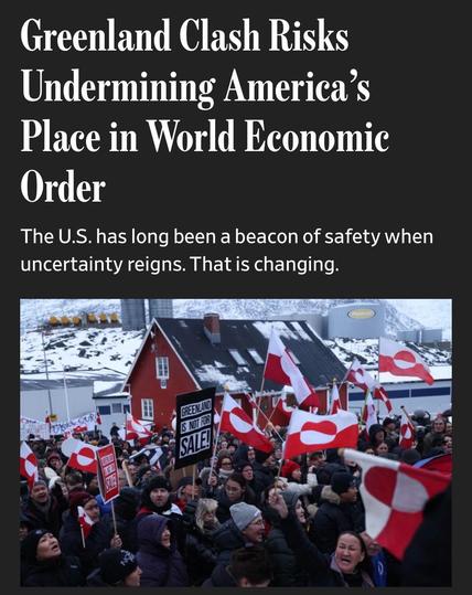 Greenland Clash Risks Undermining America's Place in World Economic
Order
The U.S. has long been a beacon of safety when uncertainty reigns. That is changing.

Image (caption not seen in screenshot): Protesters in Nuuk, Greenland, on Saturday. PHOTO:
SEAN GALLUP/GETTY IMAGES

From:

https://www.wsj.com/economy/global/united-states-investment-trade-08e76e85

Accessed: 20 Jan 2026 at 1947 MST