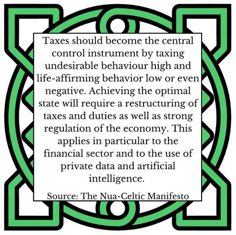 Taxes should become the central control instrument by taxing undesirable behaviour high and life-affirming behavior low or even negative. Achieving the optimal state will require a restructuring of taxes and duties as well as strong regulation of the economy. This applies in particular to the financial sector and to the use of private data and artificial intelligence. Source: The Nua-Celtic Manifesto