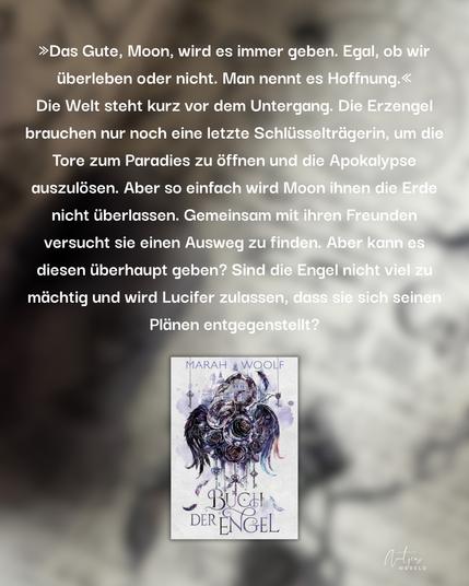 Im Hintergrund ist eine Seite aus dem Buch mit Hexerei-Symbolen darauf. Allerdings verschwommen. Darauf folgender Text:

»Das Gute, Moon, wird es immer geben. Egal, ob wir überleben oder nicht. Man nennt es Hoffnung.« Die Welt steht kurz vor dem Untergang. Die Erzengel brauchen nur noch eine letzte Schlüsselträgerin, um die Tore zum Paradies zu öffnen und die Apokalypse auszulösen. Aber so einfach wird Moon ihnen die Erde nicht überlassen. Gemeinsam mit ihren Freunden versucht sie einen Ausweg zu finden. Aber kann es diesen überhaupt geben? Sind die Engel nicht viel zu mächtig und wird Lucifer zulassen, dass sie sich seinen Plänen entgegenstellt?

Das Buch:
BUCH DER ENGEL
von MARAH WOOLF

Unten in der Mitte wird das Cover des Buchs gezeigt.