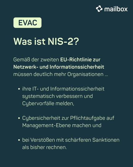 mailbox EVAC: Was ist NIS-2? Gemäß der zweiten EU-Richtlinie zur Netzwerk- und Informationssicherheit müssen deutlich mehr Organisationen ihre IT- und Informationssicherheit systematisch verbessern und Cybervorfälle melden, Cybersicherheit zur Pflichtaufgabe auf Management-Ebene machen und bei Verstößen mit schärferen Sanktionen als bisher rechnen.
