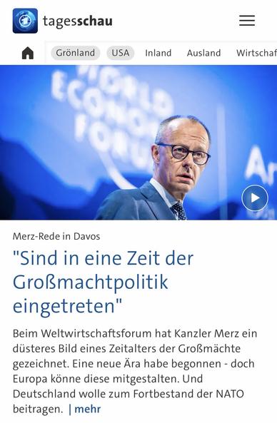 tagesschau
Grönland
USA
Inland
Ausland
Wirtschaf
A
Merz-Rede in Davos
"Sind in eine Zeit der Großmachtpolitik eingetreten"
Beim Weltwirtschaftsforum hat Kanzler Merz ein düsteres Bild eines Zeitalters der Großmächte gezeichnet. Eine neue Ara habe begonnen - doch Europa könne diese mitgestalten. Und Deutschland wolle zum Fortbestand der NATO beitragen. | mehr🖖