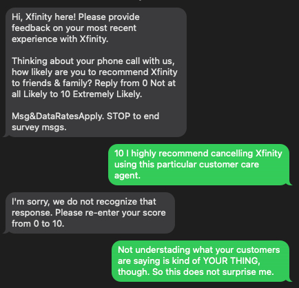 Them:
Hi, Xfinity here! Please provide feedback on your most recent experience with Xfinity.

Thinking about your phone call with us, how likely are you to recommend Xfinity to friends & family? Reply from 0 Not at all Likely to 10 Extremely Likely.

Msg&DataRatesApply. STOP to end survey msgs.

Me:
10 I highly recommend cancelling Xfinity using this particular customer care agent.

Them:
I'm sorry, we do not recognize that response. Please re-enter your score from 0 to 10.

Me:
Not understanding what your customers are saying is kind of YOUR THING, though. So this does not surprise me.