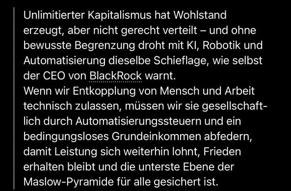 Unlimitierter Kapitalismus hat Wohlstand erzeugt, aber nicht gerecht verteilt - und ohne bewusste Begrenzung droht mit Kl, Robotik und Automatisierung dieselbe Schieflage, wie selbst der CEO von BlackRock warnt.
Wenn wir Entkopplung von Mensch und Arbeit technisch zulassen, müssen wir sie gesellschaftlich durch Automatisierungssteuern und ein bedingungsloses Grundeinkommen abfedern, damit Leistung sich weiterhin lohnt, Frieden erhalten bleibt und die unterste Ebene der Maslow-Pyramide für alle gesichert ist.🖖