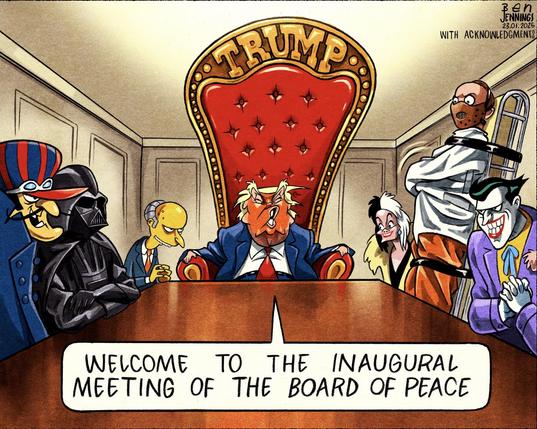 Cartoon by the Guardian's Ben Jennings.

Donald Trump, sitting on an enormous throne with "TRUMP' carved into the back of it, at the head of a conference table. He's flanked on each side by an array of movie/cartoon villains - Dick Dastardly, Darth Vader, Mr. Burns, Cruella de Vil, Hannibal Lecter, and The Joker. Trump says, 'Welcome to the inaugural meeting of the Board of Peace".