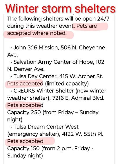Winter storm shelters
The following shelters will be open 24/7 during this weather event. Pets are accepted where noted.
John 3:16 Mission, 506 N. Cheyenne Ave.

Salvation Army Center of Hope, 102 N. Denver Ave.

Tulsa Day Center, 415 W. Archer St. Pets accepted (limited capacity).

CREOKS Winter Shelter (new winter weather shelter), 7216 E. Admiral B|vd. Pets accepted
capacity 250 (from Friday - Sunday night)

Tulsa Dream Center West
(emergency shelter), 4122 W. 55th Pl. Pets accepted
capacity 150 (from 2 p.m.Friday - Sunday night)