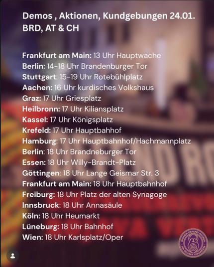 Demos, Aktionen und Kundgebungen für Rojava am 24.01.2026 

Frankfurt Main: 13:00, Hauptwache 
Berlin: 14:00-18:00, Brandenburger Tor 
Stuttgart: 15:00-19:00, Rotebühlplatz 
Aachen: 16:00, kurdisches Volkshaus 
Graz (A): 17:00, Griesplatz 
Heilbronn: 17:00, Kiliansplatz 
Kassel: 17:00, Königsplatz 
Krefeld: 17:00, HBF 
Hamburg: 17:00, HBF/Hachmannplatz 
Berlin: 18:00, Brandenburger Tor 
Essen: 18:00, Willy-Brandt-Platz 
Göttingen: 18:00, Lange Geismar Str 3 
Frankfurt Main: 18:00, HBF 
Freiburg: 18:00, Platz der alten Synagoge 
Innsbruck (A): 18:00, Annasäule 
Köln: 18:00, Heumarkt 
Lüneburg: 18:00, Marktplatz (nicht Bahnhof) 
Wien (A): 18:00, Karlsplatz