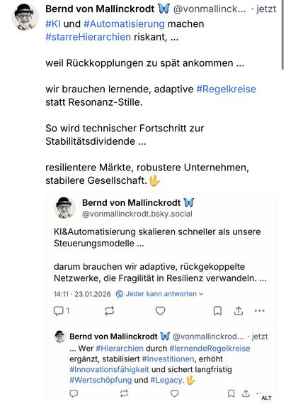 Bernd von Mallinckrodt W @vonmallinck... • jetzt #Kl und #Automatisierung machen #starreHierarchien riskant, ...
weil Rückkopplungen zu spät ankommen ...
wir brauchen lernende, adaptive #Regelkreise statt Resonanz-Stille.
So wird technischer Fortschritt zur Stabilitätsdividende ...
resilientere Märkte, robustere Unternehmen, stabilere Gesellschaft. U
Bernd von Mallinckrodt v @vonmallinckrodt.bsky.social
Kl&Automatisierung skalieren schneller als unsere
Steuerungsmodelle ...
darum brauchen wir adaptive, rückgekoppelte Netzwerke, die Fragilität in Resilienz verwandeln. ...
14:11 • 23.01.2026®
Jeder kann antworten v
1
个
.•°
Bernd von Mallinckrodt W
@vonmallinckrod... • jetzt
... Wer #Hierarchien durch #lernendeRegelkreise ergänzt, stabilisiert #Investitionen, erhöht #Innovationsfähigkeit und sichert langfristig #Wertschöpfung und #Legacy.🖖