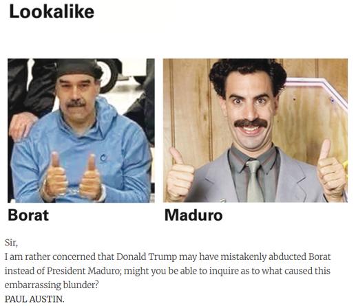 Sir,
I am rather concerned that Donald Trump may have mistakenly abducted Borat instead of President Maduro; might you be able to inquire as to what caused this embarrassing blunder?
PAUL AUSTIN.