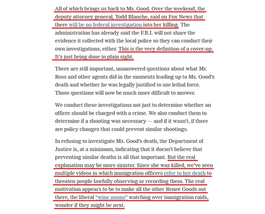 Text from article:
All of which brings us back to Ms. Good. Over the weekend, the deputy attorney general, Todd Blanche, said on Fox News that there will be no federal investigation into her killing. The administration has already said the F.B.I. will not share the evidence it collected with the local police so they can conduct their own investigations, either. This is the very definition of a cover-up. It’s just being done in plain sight.

There are still important, unanswered questions about what Mr. Ross and other agents did in the moments leading up to Ms. Good’s death and whether he was legally justified to use lethal force. Those questions will now be much more difficult to answer.

We conduct these investigations not just to determine whether an officer should be charged with a crime. We also conduct them to determine if a shooting was necessary — and if it wasn’t, if there are policy changes that could prevent similar shootings.

In refusing to investigate Ms. Good’s death, the Department of Justice is, at a minimum, indicating that it doesn’t believe that preventing similar deaths is all that important. But the real explanation may be more sinister. Since she was killed, we’ve seen multiple videos in which immigration officers refer to her death to threaten people lawfully observing or recording them. The real motivation appears to be to make all the other Renee Goods out there, the liberal “wine moms” watching over immigration raids, wonder if they might be next.