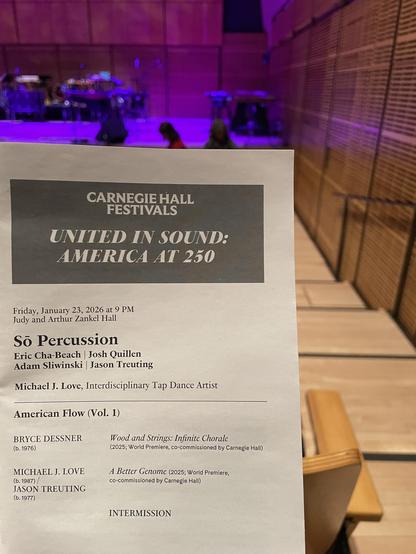 CARNEGIE HALL
FESTIVALS
UNITED IN SOUND:
AMERICA AT 250
Friday, January 23, 2026 at 9 PM
Judy and Arthur Zankel Hall
So Percussion
Eric Cha-Beach | Josh Quillen
Adam Sliwinski | Jason Treuting
Michael J. Love, Interdisciplinary Tap Dance Artist
American Flow (Vol. 1)
BRYCE DESSER
(b. 1976)
Wood and Strings: Infinite Chorale
(2025; World Premiere, co-commissioned by Carnegie Hall)
MICHAEL J. LOVE
(b. 1987)
JASON TREUTING
(b. 1977)
A Better Genome (2025; World Premiere,
co-commissioned by Carnegie Hall)
INTERMISSION