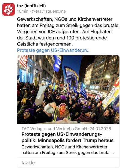 taz (inoffiziell)
10min • @taz@squeet.me
Gewerkschaften, NGOs und Kirchenvertreter hatten am Freitag zum Streik gegen das brutale Vorgehen von ICE aufgerufen. Am Flughafen der Stadt wurden rund 100 protestierende Geistliche festgenommen.
Proteste gegen US-Einwanderun...
quality
LẠNT & WOI
KER*
SGGLE M
TAZ Verlags- und Vertriebs GmbH • 24.01.2026
Proteste gegen US-Einwanderungs-politik: Minneapolis fordert Trump heraus Gewerkschaften, NGOs und Kirchenvertreter hatten am Freitag zum Streik gegen das brutal...
taz.de🖖