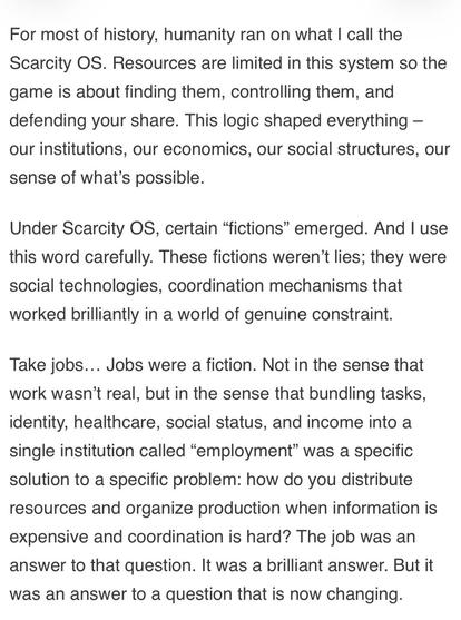 For most of history, humanity ran on what I call the Scarcity OS. Resources are limited in this system so the game is about finding them, controlling them, and defending your share. This logic shaped everything - our institutions, our economics, our social structures, our sense of what's possible.
Under Scarcity OS, certain "fictions" emerged. And I use this word carefully. These fictions weren't lies; they were social technologies, coordination mechanisms that worked brilliantly in a world of genuine constraint.
Take jobs... Jobs were a fiction. Not in the sense that work wasn't real, but in the sense that bundling tasks, identity, healthcare, social status, and income into a single institution called "employment" was a specific solution to a specific problem: how do you distribute resources and organize production when information is expensive and coordination is hard? The job was an answer to that question. It was a brilliant answer. But it was an answer to a question that is now ch